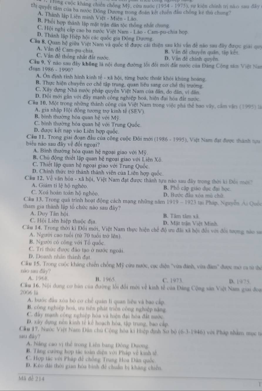 rong cuộc kháng chiến chống Mỹ, cứu nước (1954-1975) , sự kiện chính trị nào sau đây 
thị quyết tâm của ba nước Đông Dương trong đoàn kết chiến đấu chống kẻ thủ chung?
A. Thành lập Liên minh Việt - Miên - Lào.
B. Phối hợp thành lập mặt trận dân tộc thông nhất chung
C. Hội nghị cấp cao ba nước Việt Nam - Lào - Cam-pu-chia họp.
D. Thành lập Hiệp hội các quốc gia Đông Dương.
Cầu 8. Quan hệ giữa Việt Nam và quốc tế được cái thiện sau khi văn đề nào sau đây được giải quy
A. Vấn đề Cam-pu-chia. B. Vấn đề chuyển quân, tập kết.
C. Vấn đề thống nhất đất nước. D. Vẫn đề chính quyên.
Cầu 9. Y nào sau đây không là nội dung đường lối đổi mới đất nước của Đảng Cộng sản Việt Nan
đoan 1986-1990 7
A. Ôn định tình hình kinh tế - xã hội, từng bước thoát khỏi khủng hoàng.
B. Thực hiện chuyển cơ chế tập trung, quan liêu sang cơ chế thị trường.
C. Xây dựng Nhà nước pháp quyền Việt Nam của dân, do dân, vi dân.
D. Đôi mới gắn với đầy mạnh công nghiệp hoá, hiện đại hóa đất nước.
Câu 10. Một trong những thành công của Việt Nam trong việc phá thể bao vây, cầm vận (1995) là
A. gia nhập Hội đồng tương trợ kinh tế (SEV).
B. bình thường hóa quan hệ với Mỹ.
C. bình thường hóa quan hệ với Trung Quốc.
D. được kết nạp vào Liên hợp quốc.
Câu 11. Trong giai đoạn đầu của công cuộc Đôi mới (1986 - 1995), Việt Nam đạt được thành tựu
biểu nào sau đây về đối ngoại?
A. Bình thường hóa quan hệ ngoại giao với Mỹ.
B. Chủ động thiết lập quan hệ ngoại giao với Liên Xô.
C. Thiết lập quan hệ ngoại giao với Trung Quốc.
D. Chính thức trở thành thành viên của Liên hợp quốc.
Câu 12. Về văn hóa - xã hội, Việt Nam đạt được thành tựu nào sau đây trong thời ki Đổi mớ?
A. Giảm tỉ lệ hộ nghèo. B. Phổ cập giáo dục đại học.
C. Xoá hoàn toàn hộ nghèo. D. Bước đầu xóa mù chữ
Câu 13. Trong quá trình hoạt động cách mạng những năm 1919 - 1923 tại Pháp. Nguyễn Ai Quốc
tham gia thành lập tổ chức nào sau đây?
A. Duy Tân hội. B. Tâm tâm xã.
C. Hội Liên hiệp thuộc địa. D. Mặt trận Việt Minh.
Câu 14. Trong thời kì Đối mới, Việt Nam thực hiện chế độ ưu đãi xã hội đổi với đổi tượng nào sao
A. Người cao tuổi (từ 70 tuổi trở lên).
B. Người có công với Tổ quốc.
C. Trí thức được đào tạo ở nước ngoài.
D. Doanh nhân thành đạt.
Cầu 15. Trong cuộc kháng chiến chống Mỹ cứu nước, cục điện ''vừa đánh, vừa đàm'' được mớ ra từ thờ
nào sau đây?
A. 1968. B. 1965. C. 1973. D. 19/75.
Cầu 16, Nội dung cơ bán của đường lối đổi mới về kinh tễ của Đảng Cộng sản Việt Nam giai đoại
2006 là
A. bước đầu xóa bó cơ chế quân li quan liêu và bao cấp
B. công nghiệp hoá, ưu tiên phát triển công nghiệp nặng
C. đây mạnh công nghiệp hóa và hiện đại hóa đất sước
D. xây dựng nên kinh tế kể hoạch hóa, tập trung, bao cấp.
Cầu 17, Nước Việt Nam Dân chủ Cộng hòa ki Hiệp định Sơ bộ (6-3-1946) với Pháp nhẩm mục từ
sau dây?
A. Nâng cao vị thế trong Liên bang Đông Dương
B. Tăng cường hợp tác toàn diện với Pháp về kinh tế
C. Hợp tác với Pháp để chồng Trung Hoa Dân quốc.
D. Kẻo dài thời gian hòa bình đễ chuẩn bị kháng chiến
Mã để 214
T