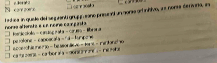 alterato
N composto composto composto
Indica in quale dei seguenti gruppi sono presenti un nome primitivo, un nome derivato, un
nome alterato e un nome composto.
festicciola castagnata=causa-librerie 
parolona - c aposcala-fill-lampone 
accerchiamento - basso rilevo=tel ra - mattoncino
cartapesta = carbonaia = 1018 ombrelli - manette