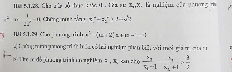 Cho a là số thực khác 0 . Giả sử X_1, X_2 là nghiệm của phương trình x
x^2-ax- 1/2a^2 =0. Chứng minh rằng: x_1^(4+x_2^4≥ 2+sqrt 2)
Bài 5.1.29. Cho phương trình x^2-(m+2)x+m-1=0
a) Chứng minh phương trình luôn có hai nghiệm phân biệt với mọi giá trị của m n 
b) Tìm m để phương trình có nghiệm X_1, X_2 sao cho frac x_2x_1+1+frac x_1x_2+1> 3/2 