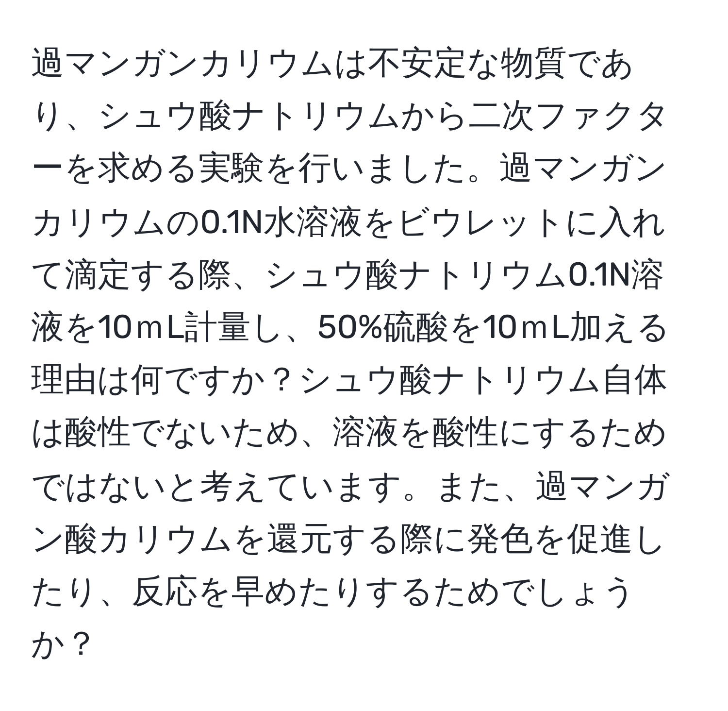 過マンガンカリウムは不安定な物質であり、シュウ酸ナトリウムから二次ファクターを求める実験を行いました。過マンガンカリウムの0.1N水溶液をビウレットに入れて滴定する際、シュウ酸ナトリウム0.1N溶液を10ｍL計量し、50%硫酸を10ｍL加える理由は何ですか？シュウ酸ナトリウム自体は酸性でないため、溶液を酸性にするためではないと考えています。また、過マンガン酸カリウムを還元する際に発色を促進したり、反応を早めたりするためでしょうか？