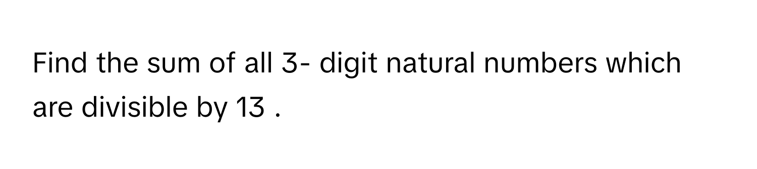 Find the sum of all 3- digit natural numbers which are divisible by 13     .