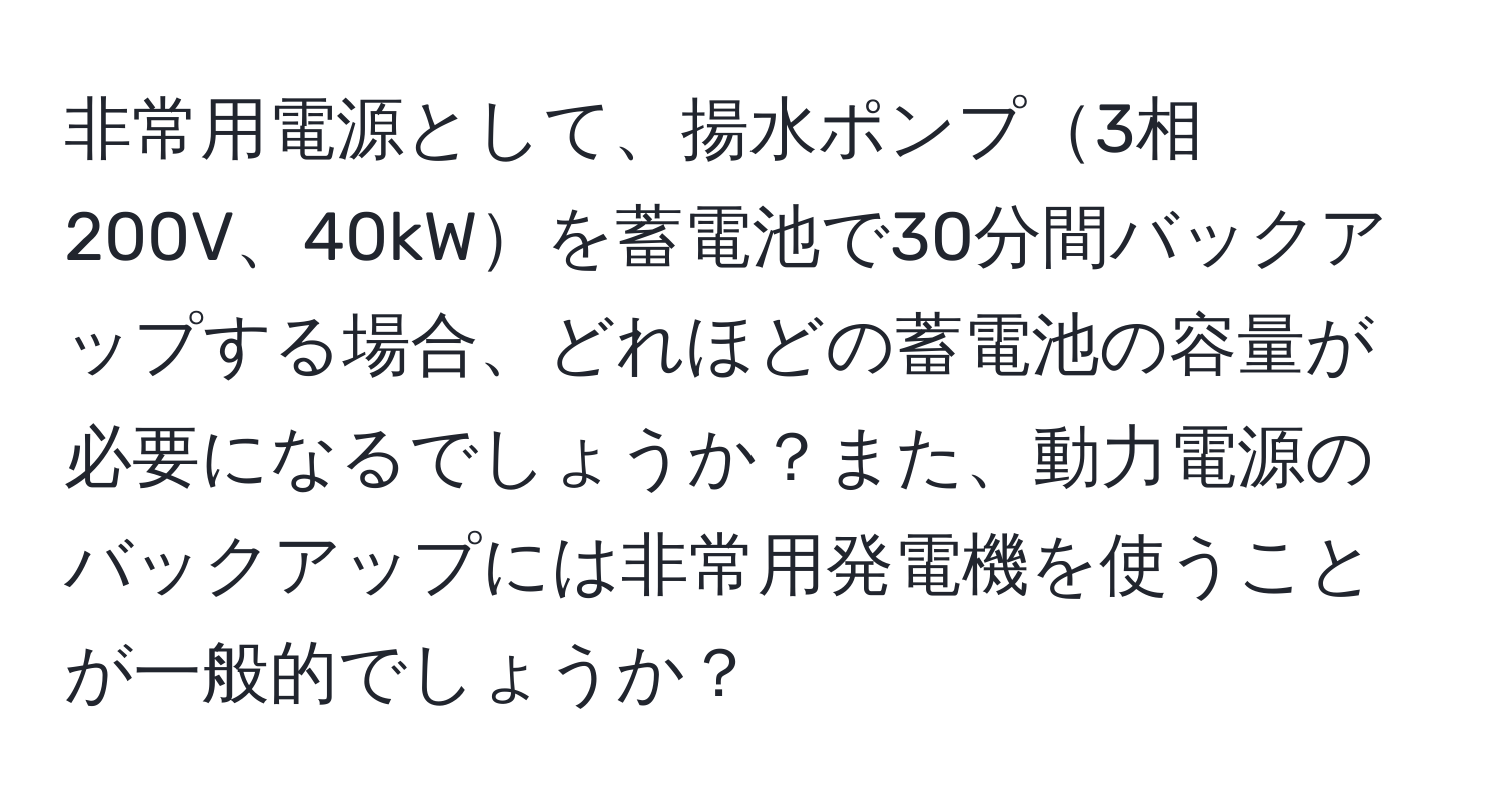 非常用電源として、揚水ポンプ3相200V、40kWを蓄電池で30分間バックアップする場合、どれほどの蓄電池の容量が必要になるでしょうか？また、動力電源のバックアップには非常用発電機を使うことが一般的でしょうか？