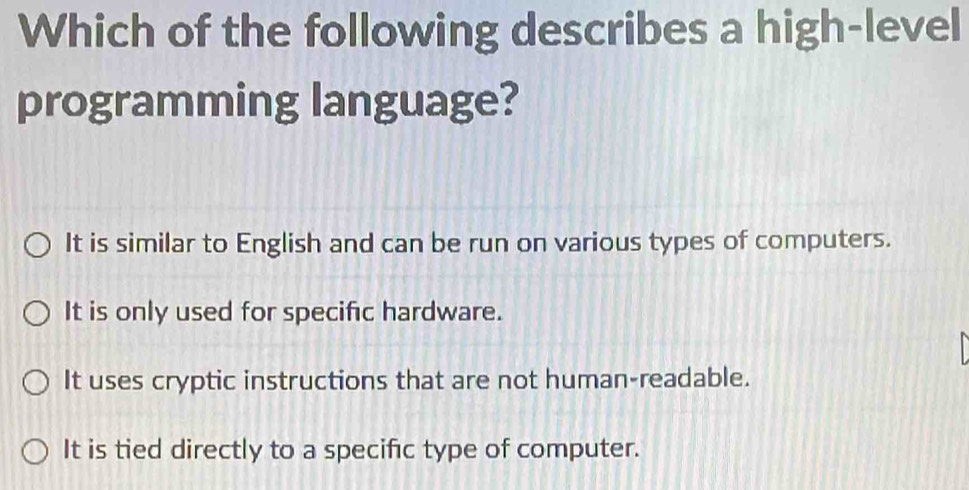 Which of the following describes a high-level
programming language?
It is similar to English and can be run on various types of computers.
It is only used for specific hardware.
It uses cryptic instructions that are not human-readable.
It is tied directly to a specific type of computer.