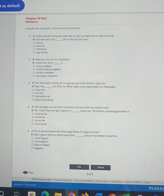 as default
Chapter 10 Test
Section 4
Complete the sentences. Choose the correct answer.
1 A: I didn't do well on my last mach test, so I got a private tutor to help me study.
_
B: A private tutor? You OK on the next test, then.
can do
must do
should do
may will do
2 A: Have you ever run in a marathon?
_
B: I tried once, but I it
could complete
could n't have compileted
couldn't complete
can't have completed
3 A: Ow! This tooth is killing me! I'm going to go to the dentist's right now.
B: Wait. You_ him first. His office might not be open today. It's Wednesday.
can call must call
had better call
have to be calling
4 A: That package must be there tomorrow. Did you send it by express mail?
B: Yes. I sent it by overnight express. It_ tomorrow. The delivery company guarantees it.
could arrive
will arrive
can arrive
must arrive
5 A: I'm so nervous about the school play! What if I forget my lines?
B: Well, I guess there's a smali chance that_ , but you'll probably do just fine.
could happen
must happen
should happen
happens
Exit Submit
Prev 4 of 4
# 2023 Pearson English | Manage Preferences | Terms and conditions | Privacy notice|Cookie policy | Report a problem | Credits
ALWAYS LEARNING
PEARSC