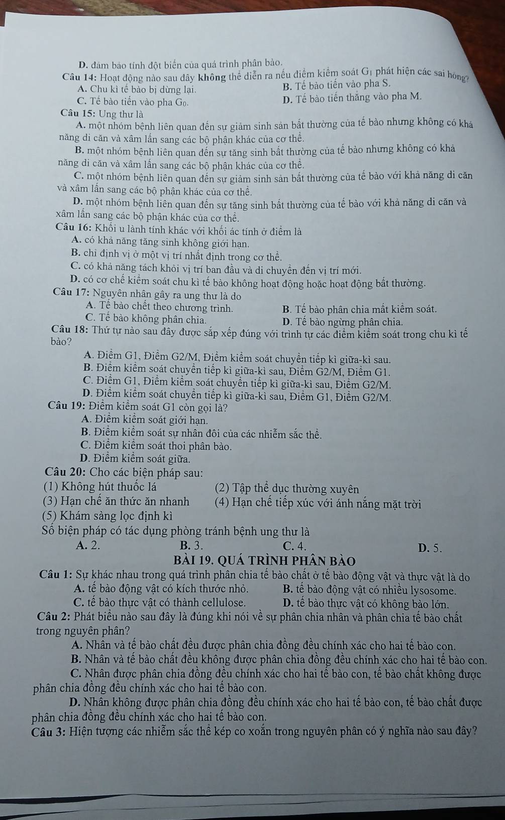 D. đảm bảo tính đột biến của quá trình phân bào.
Câu 14: Hoạt động nào sau dây không thể diễn ra nếu điểm kiểm soát G_1 phát hiện các sai hòng?
A. Chu kì tế bào bị dừng lại. B. Tế bào tiến vào pha S.
C. Tế bào tiến vào pha Go. D. Tế bào tiến thăng vào pha M.
Câu 15: Ung thư là
A. một nhóm bệnh liên quan đến sự giảm sinh sản bất thường của tế bào nhưng không có khá
năng di căn và xâm lấn sang các bộ phận khác của cơ thể.
B. một nhóm bệnh liên quan đến sự tăng sinh bất thường của tế bào nhưng không có khả
năng di căn và xâm lấn sang các bộ phận khác của cơ thể.
C. một nhóm bệnh liên quan đến sự giảm sinh sản bất thường của tế bào với khả năng di căn
và xâm lấn sang các bộ phận khác của cơ thể.
D. một nhóm bệnh liên quan đến sự tăng sinh bất thường của tế bào với khả năng di căn và
xâm lần sang các bộ phận khác của cơ thể.
Câu 16: Khối u lành tính khác với khối ác tính ở điểm là
A. có khả năng tăng sinh không giới hạn.
B. chỉ định vị ở một vị trí nhất định trong cơ thể.
C. có khả năng tách khỏi vị trí ban đầu và di chuyền đến vị trí mới.
D. có cơ chế kiểm soát chu kì tế bào không hoạt động hoặc hoạt động bất thường.
Câu 17: Nguyên nhân gây ra ung thư là do
A. Tế bào chết theo chương trình. B. Tế bào phân chia mất kiểm soát.
C. Tế bào không phân chia. D. Tế bào ngừng phân chia.
Câu 18: Thứ tự nào sau đây được sắp xếp đúng với trình tự các điểm kiểm soát trong chu kì tế
bào?
A. Điểm G1, Điểm G2/M, Điểm kiểm soát chuyển tiếp kì giữa-kì sau.
B. Điểm kiểm soát chuyền tiếp kì giữa-kì sau, Điểm G2/M, Điềm G1.
C. Điểm G1, Điểm kiểm soát chuyền tiếp kì giữa-kì sau, Điểm G2/M.
D. Điểm kiểm soát chuyền tiếp kì giữa-kì sau, Điểm G1, Điểm G2/M.
Câu 19: Điểm kiểm soát G1 còn gọi là?
A. Điểm kiểm soát giới hạn.
B. Điểm kiểm soát sự nhân đôi của các nhiễm sắc thể.
C. Điểm kiểm soát thoi phân bào.
D. Điểm kiểm soát giữa.
Câu 20: Cho các biện pháp sau:
(1) Không hút thuốc lá (2) Tập thể dục thường xuyên
(3) Hạn chế ăn thức ăn nhanh (4) Hạn chế tiếp xúc với ánh nắng mặt trời
(5) Khám sàng lọc định kì
Số biện pháp có tác dụng phòng tránh bệnh ung thư là
A. 2. B. 3. C. 4. D. 5.
bài 19. quá trình phân bào
Câu 1: Sự khác nhau trong quá trình phân chia tế bào chất ở tế bào động vật và thực vật là do
A. tế bào động vật có kích thước nhỏ. B tế bào động vật có nhiều lysosome.
C. tế bào thực vật có thành cellulose. D. tế bào thực vật có không bào lớn.
Câu 2: Phát biểu nào sau đây là đúng khi nói về sự phân chia nhân và phân chia tế bào chất
trong nguyên phân?
A. Nhân và tế bào chất đều được phân chia đồng đều chính xác cho hai tế bào con.
B. Nhân và tế bào chất đều không được phân chia đồng đều chính xác cho hai tế bào con.
C. Nhân được phân chia đồng đều chính xác cho hai tế bào con, tế bào chất không được
phân chia đồng đều chính xác cho hai tế bào con.
D. Nhân không được phân chia đồng đều chính xác cho hai tế bào con, tế bào chất được
phân chia đồng đều chính xác cho hai tế bào con.
Câu 3: Hiện tượng các nhiễm sắc thể kép co xoắn trong nguyên phân có ý nghĩa nào sau đây?