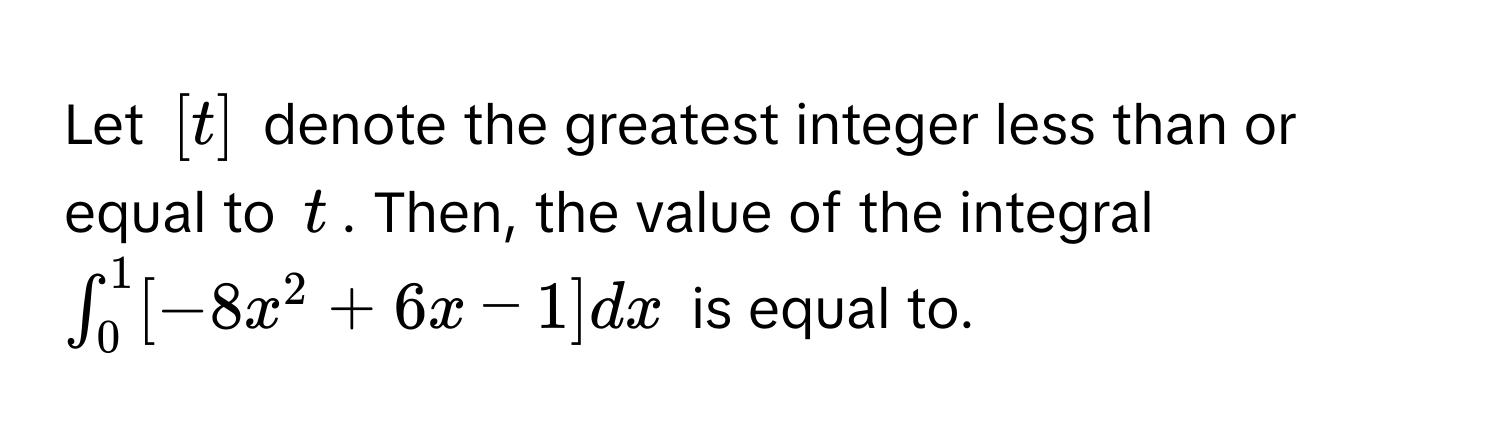 Let $[t]$ denote the greatest integer less than or equal to $t$. Then, the value of the integral $∈t_0^1 [-8x^2 + 6x - 1] dx$ is equal to.