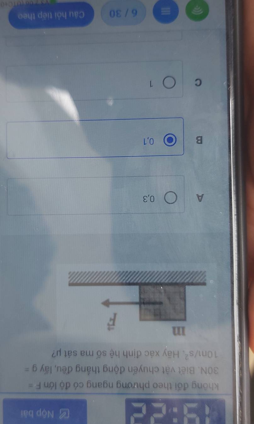Nộp bài
không đổi theo phương ngang có độ lớn F=
30N. Biết vật chuyển động thắng đều, lấy g=
10m/s^2. Hãy xác định hệ số ma sát μ?
A 0,3
B 0,1
C
1
6 / 30 Câu hỏi tiếp theo