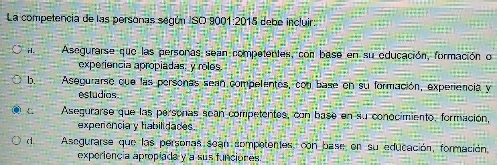 La competencia de las personas según ISO 9001:2015 debe incluir:
a. Asegurarse que las personas sean competentes, con base en su educación, formación o
experiencia apropiadas, y roles.
b. Asegurarse que las personas sean competentes, con base en su formación, experiencia y
estudios.
C. Asegurarse que las personas sean competentes, con base en su conocimiento, formación,
experiencia y habilidades.
d. Asegurarse que las personas sean competentes, con base en su educación, formación,
experiencia apropiada y a sus funciones