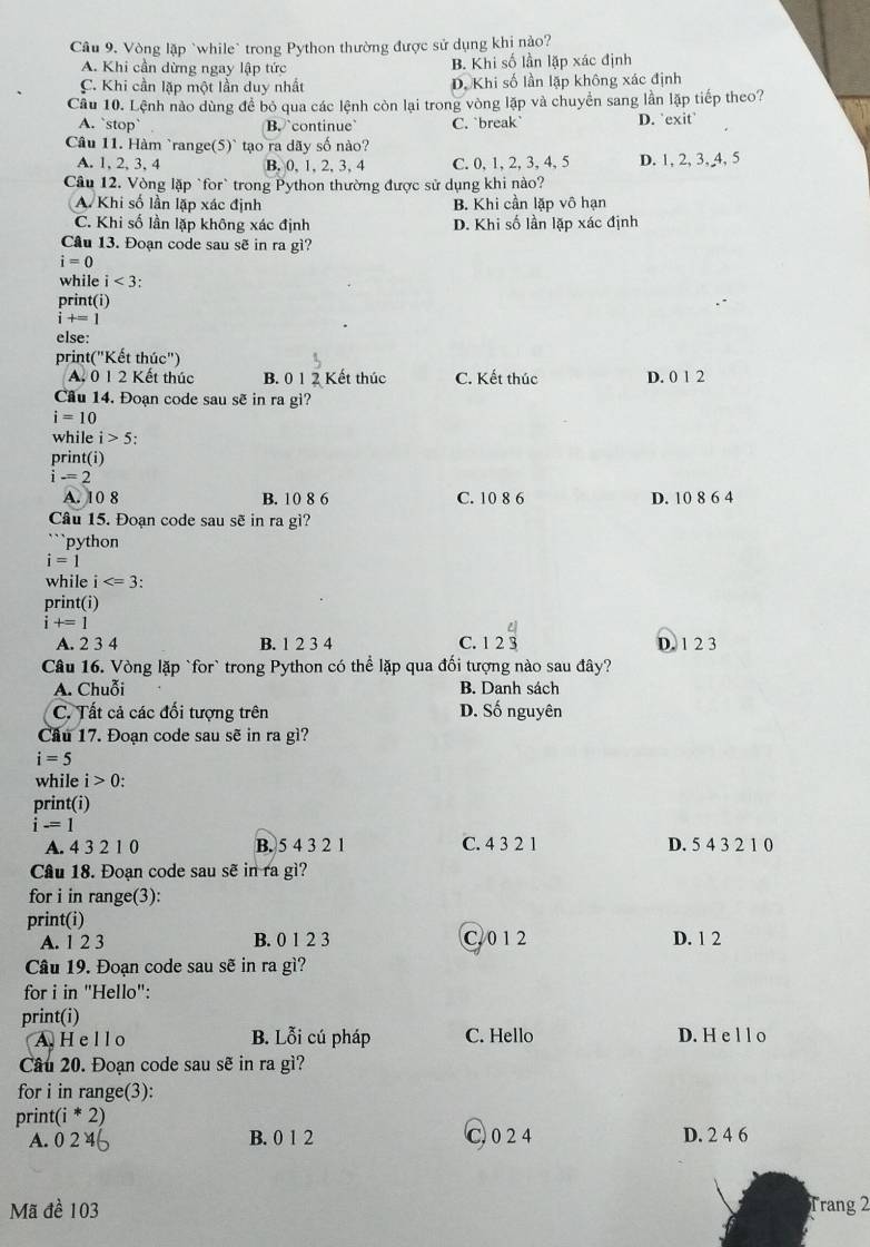 Vòng lập `while` trong Python thường được sử dụng khi nào?
A. Khi cần dừng ngay lập tức B. Khi số lần lặp xác định
C. Khi cần lặp một lần duy nhất D. Khi số lần lặp không xác định
Câu 10. Lệnh nào dùng đề bỏ qua các lệnh còn lại trong vòng lặp và chuyển sang lần lặp tiếp theo?
A. `stop` B. `continue` C. `break` D. 'exit'
Câu 11. Hàm `range(5)` tạo ra dãy số nào?
A. 1, 2, 3, 4 B. 0, 1, 2, 3, 4 C. 0, 1, 2, 3, 4, 5 D. 1, 2, 3, 4, 5
Câu 12. Vòng lặp `for` trong Python thường được sử dụng khi nào?
A Khi số lần lặp xác định B. Khi cần lặp vô hạn
C. Khi số lần lặp không xác định D. Khi số lần lặp xác định
Câu 13. Đoạn code sau sẽ in ra gì?
i=0
while i<3</tex>
print(i)
i+=1
else:
print("Kết thúc")
A. 012 Kết thúc B. 0 1 2 Kết thúc C. Kết thúc D. 0 1 2
Cầu 14. Đoạn code sau sẽ in ra gì?
i=10
while i>5;
print(i)
i-=2
A. 10 8 B. 10 8 6 C. 10 8 6 D. 10 8 6 4
Câu 15. Đoạn code sau sẽ in ra gì?
python
i=1
while i
print(i)
i+=1
A. 2 3 4 B. 1 2 3 4 C. 12beginarrayr 4 3endarray D. 1 2 3
Câu 16. Vòng lặp `for` trong Python có thể lặp qua đối tượng nào sau đây?
A. Chuỗi B. Danh sách
C. Tất cả các đối tượng trên D. Số nguyên
Cầu 17. Đoạn code sau sẽ in ra gì?
i=5
while i>0:
print(i)
i-=1
A. 4 3 2 1 0 B. 5 4 3 2 1 C. 4 3 2 1 D. 5 4 3 2 1 0
Câu 18. Đoạn code sau sẽ in ra gì?
for i in range(3):
print(i)
A. 1 2 3 B. 0 1 2 3 C. 0 1 2 D. 1 2
Câu 19. Đoạn code sau sẽ in ra gì?
for i in "Hello":
print(i)
A H el l o B. Lỗi cú pháp C. Hello D. H e l l o
Câu 20. Đoạn code sau sẽ in ra gì?
for i in range(3):
print( (i*2)
A. 0 2 4 B. 0 1 2 C. 0 2 4 D. 2 4 6
Mã đề 103 Trang 2