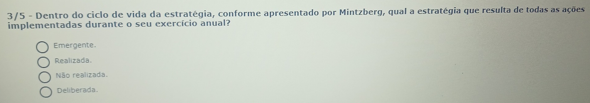 3/5 - Dentro do ciclo de vida da estratégia, conforme apresentado por Mintzberg, qual a estratégia que resulta de todas as ações
implementadas durante o seu exercício anual?
Emergente.
Realizada.
Não realizada.
Deliberada.