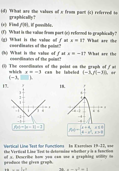 What are the values of x from part (c) referred to 
graphically? 
(e) Find f(0) , if possible. 
(f) What is the value from part (e) referred to graphically? 
(g) What is the value of fat x=1 ? What are the 
coordinates of the point? 
(h) What is the value of ƒat x=-1 ? What are the 
coordinates of the point? 
(i) The coordinates of the point on the graph of ƒat 
which x=-3 can be labeled (-3,f(-3)) , or
(- 3, )
17. y 18. y
3
6
2
4
1
x
x
-1 1 3 4 4 -2 4 6
-2
-4
-3
-6
f(x)=|x-1|-2 f(x)=beginarrayl x+4,x≤ 0 4-x^2,x>0endarray.
Vertical Line Test for Functions In Exercises 19-22 , use 
the Vertical Line Test to determine whether y is a function 
of x. Describe how you can use a graphing utility to 
produce the given graph. 
10 y=frac 1x^2 20. x-y^2=1