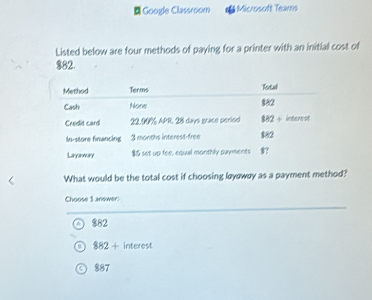 Google Classroom Microsoft Teams
Listed below are four methods of paying for a printer with an initial cost of
$82.
What would be the total cost if choosing layaway as a payment method?
Choose 1 answer:
$82
882+ interest
$87