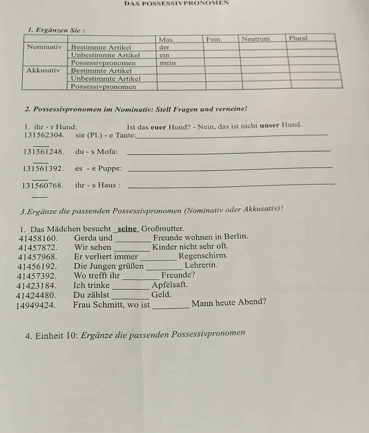 DAS POSSESSIVPRONOMEN 
2. Possessivpronomen im Nominativ: Stell Fragen und verneine! 
1. ihr - r Hund: Ist das euer Hund? - Nein, das ist nicht unser Hund.
131562304. sie (Pl.) - e Tante:_
13overline 1561248. du - s Mofa:_
13overline 1561392. es - e Puppe:_
13overline 1560768 ihr - s Haus :_ 
_ 
3.Ergänze die passenden Possessivpronomen (Nominativ oder Akkusativ)! 
1. Das Mädchen besucht _seine Großmutter.
41458160. Gerda und _Freunde wohnen in Berlin. 
41457872. Wir sehen _Kinder nicht sehr oft. 
41457968. Er verliert immer_ Regenschirm. 
41456192. Die Jungen grüßen _Lehrerin. 
41457392. Wo trefft ihr_ Freunde? 
41423184. Ich trinke _Apfelsaft. 
41424480. Du zählst _Geld.
14949424. Frau Schmitt, wo ist _Mann heute Abend? 
4. Einheit 10: Ergänze die passenden Possessivpronomen