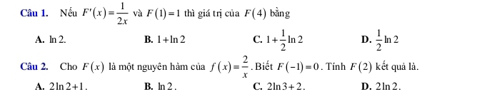 Nếu F'(x)= 1/2x  và F(1)=1 thì giá trị của F(4) bằng
A. ln 2. B. 1+ln 2 C. 1+ 1/2 ln 2 D.  1/2 ln 2
Câu 2. Cho F(x) là một nguyên hàm của f(x)= 2/x . Biết F(-1)=0. Tính F(2) kết quả là.
A. 2ln 2+1. B. ln 2 . C. 2ln 3+2. D. 2ln 2.