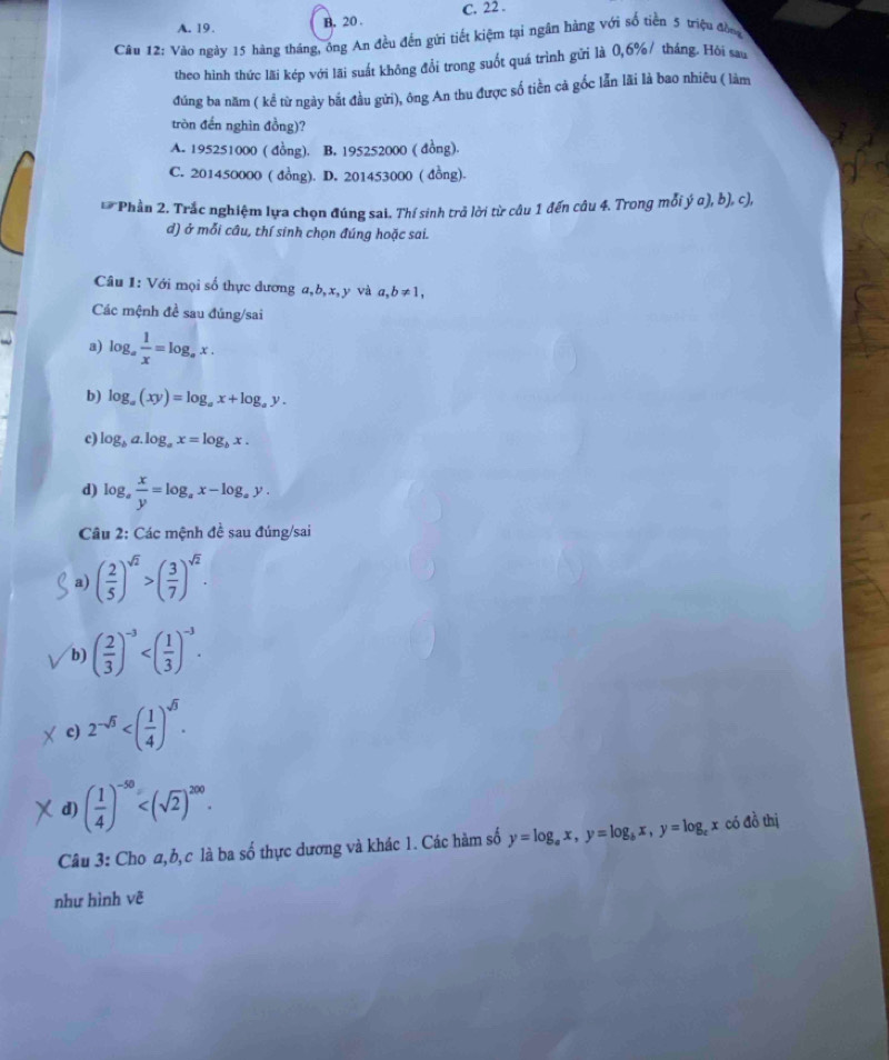 A. 19. B. 20 . C. 22 .
Câu 12: Vào ngày 15 hàng tháng, ông An đều đến gửi tiết kiệm tại ngân hàng với số tiền 5 triệu đồn
theo hình thức lãi kép với lãi suất không đổi trong suốt quá trình gửi là 0,6%/ tháng. Hội sau
đúng ba năm ( kể từ ngày bắt đầu gửi), ông An thu được số tiền cả gốc lẫn lãi là bao nhiêu ( làm
tròn đến nghìn đồng)?
A. 195251000 ( đồng). B. 195252000 ( đồng).
C. 201450000 ( đồng). D. 201453000 ( đồng).
* Phần 2. Trắc nghiệm lựa chọn đúng sai. Thí sinh trả lời từ câu 1 đến câu 4. Trong mỗi ý α), b), c),
d) ở mỗi câu, thí sinh chọn đúng hoặc sai.
Câu 1: Với mọi số thực dương a,b,x, y và a,b!= 1,
Các mệnh đề sau đúng/sai
a) log _a 1/x =log _ax.
b) log _a(xy)=log _ax+log _ay.
c) log _ba.log _ax=log _bx.
d) log _a x/y =log _ax-log _ay.
Câu 2: Các mệnh đề sau đúng/sai
a) ( 2/5 )^sqrt(2)>( 3/7 )^sqrt(2).
b) ( 2/3 )^-3
c) 2^(-sqrt(3))
d) ( 1/4 )^-50
Câu 3: Cho α, b, c là ba số thực dương và khác 1. Các hàm số y=log _ax,y=log _bx,y=log _cx có đồ thị
như hình vẽ