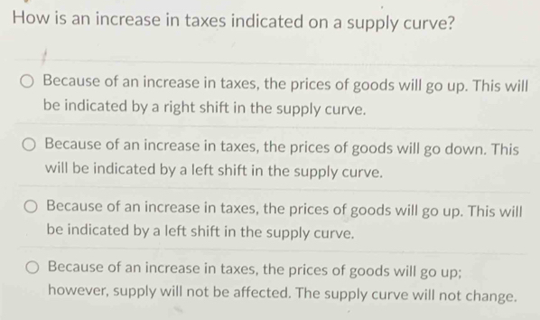 How is an increase in taxes indicated on a supply curve?
Because of an increase in taxes, the prices of goods will go up. This will
be indicated by a right shift in the supply curve.
Because of an increase in taxes, the prices of goods will go down. This
will be indicated by a left shift in the supply curve.
Because of an increase in taxes, the prices of goods will go up. This will
be indicated by a left shift in the supply curve.
Because of an increase in taxes, the prices of goods will go up;
however, supply will not be affected. The supply curve will not change.