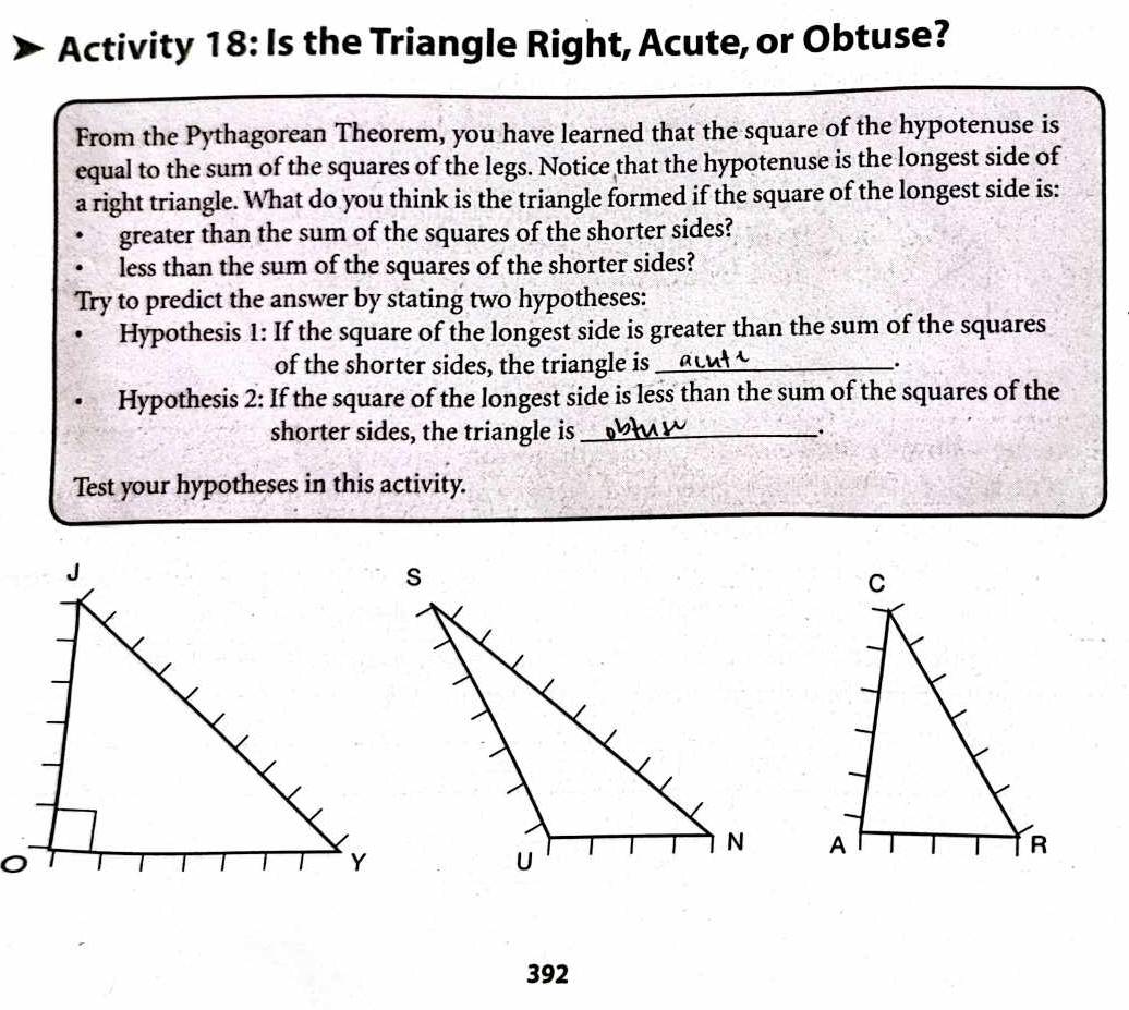 Activity 18: Is the Triangle Right, Acute, or Obtuse? 
From the Pythagorean Theorem, you have learned that the square of the hypotenuse is 
equal to the sum of the squares of the legs. Notice that the hypotenuse is the longest side of 
a right triangle. What do you think is the triangle formed if the square of the longest side is: 
greater than the sum of the squares of the shorter sides? 
less than the sum of the squares of the shorter sides? 
Try to predict the answer by stating two hypotheses: 
Hypothesis 1: If the square of the longest side is greater than the sum of the squares 
of the shorter sides, the triangle is_ . 
Hypothesis 2: If the square of the longest side is less than the sum of the squares of the 
shorter sides, the triangle is_ . 
Test your hypotheses in this activity. 

392