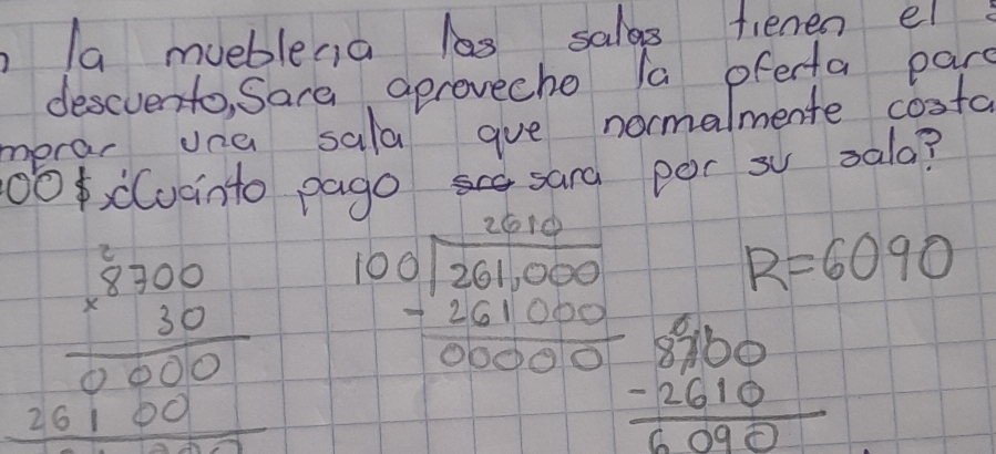 a mueblena las salas fienen el 
descvento, Sare aprovecho la oferta par 
merar una sala gue normalmente costa 
1O, d(uainto pago sang per s sala?
R=6090
beginarrayr 8700 * 30 hline 0000 26100 hline endarray beginarrayr 2610 100encloselongdiv 261,000 -261000 hline 00000endarray beginarrayr 8900 -2610 hline 6090endarray