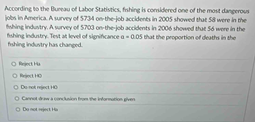 According to the Bureau of Labor Statistics, fishing is considered one of the most dangerous
jobs in America. A survey of 5734 on-the-job accidents in 2005 showed that 58 were in the
fshing industry. A survey of 5703 on-the-job accidents in 2006 showed that 56 were in the
fshing industry. Test at level of signifcance a=0.05 that the proportion of deaths in the
fshing industry has changed.
Reject Ha
Reject H0
Do not reject H0
Cannot draw a conclusion from the information given
Do not reject Ha