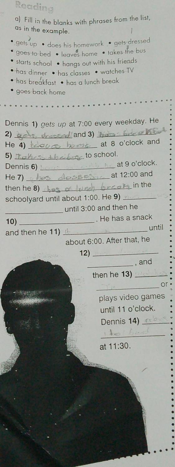 Readin
a) Fill in the blanks with phrases from the list,
as in the example.
gets up • does his homework . gets dressed
goes to bed leaves home • takes the bus
starts school hangs out with his friends
has dinner has classes watches TV
has breakfast has a lunch break
goes back home
Dennis 1) gets up at 7:00 every weekday. He
2) _and 3)_
He 4)_
at 8 o'clock and
5) _to school.
Dennis 6)_
at 9 o'clock.
at 12:00 
He 7) _and
then he 8)_
in the
schoolyard until about 1:00 . He 9)_
_
until 3:00 and then he
10) _. He has a snack
and then he 11) _until
about 6:00 . After that, he
12)_
_
, and
then he 13)_
_
or
plays video games
until 11 o'clock.
Dennis 14)_
_
at 11:30.