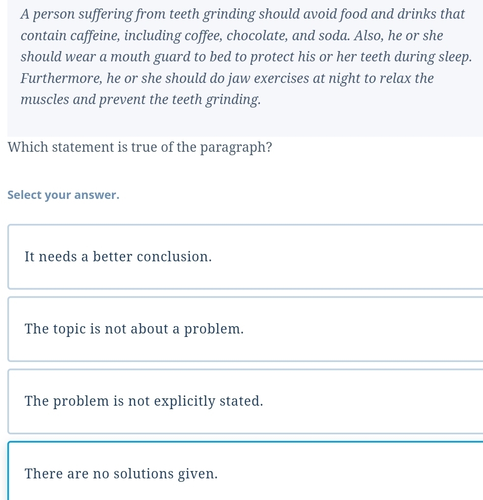 A person suffering from teeth grinding should avoid food and drinks that
contain caffeine, including coffee, chocolate, and soda. Also, he or she
should wear a mouth guard to bed to protect his or her teeth during sleep.
Furthermore, he or she should do jaw exercises at night to relax the
muscles and prevent the teeth grinding.
Which statement is true of the paragraph?
Select your answer.
It needs a better conclusion.
The topic is not about a problem.
The problem is not explicitly stated.
There are no solutions given.