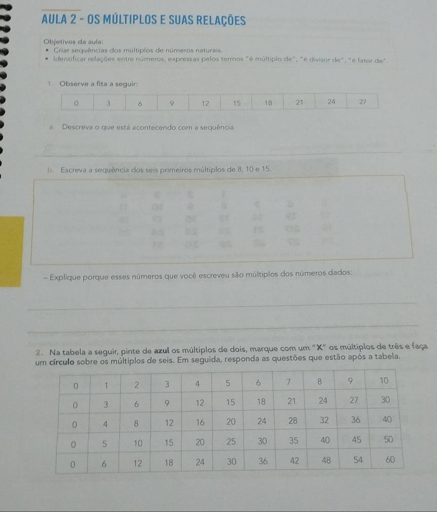 AULA 2 - Os múltiplos e suas relações 
Objetivos da aula: 
Criar sequências dos múltiplos de números naturais. 
Identificar relações entre números, expressas pelos termos "é múltiplo de", "é divisor de", "é fator de" 
Observe a fita a seguir:
3 6 9 12 15 18 21 24 27
a. Descreva o que está acontecendo com a sequência 
b. Escreva a sequência dos seis primeiros múltiplos de 8, 10 e 15. 
- Explique porque esses números que você escreveu são múltiplos dos números dados: 
_ 
_ 
_ 
2. Na tabela a seguir, pinte de azul os múltiplos de dois, marque com um "X" os múltiplos de três e faça 
um círculo sobre os múltiplos de seis. Em seguida, responda as questões que estão após a tabela.