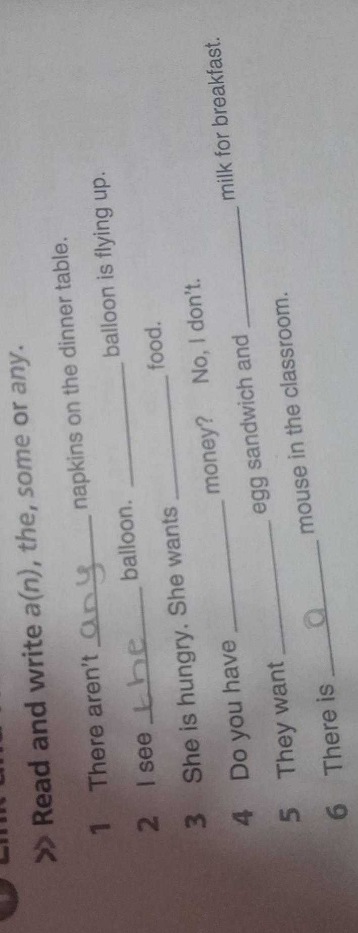 Read and write a(n), the, some or any. 
1 There aren't _napkins on the dinner table. 
2 I see _balloon. _balloon is flying up. 
food. 
3 She is hungry. She wants 
_ 
4 Do you have _money? No, I don't. 
milk for breakfast. 
5 They want _egg sandwich and 
6 There is _mouse in the classroom.