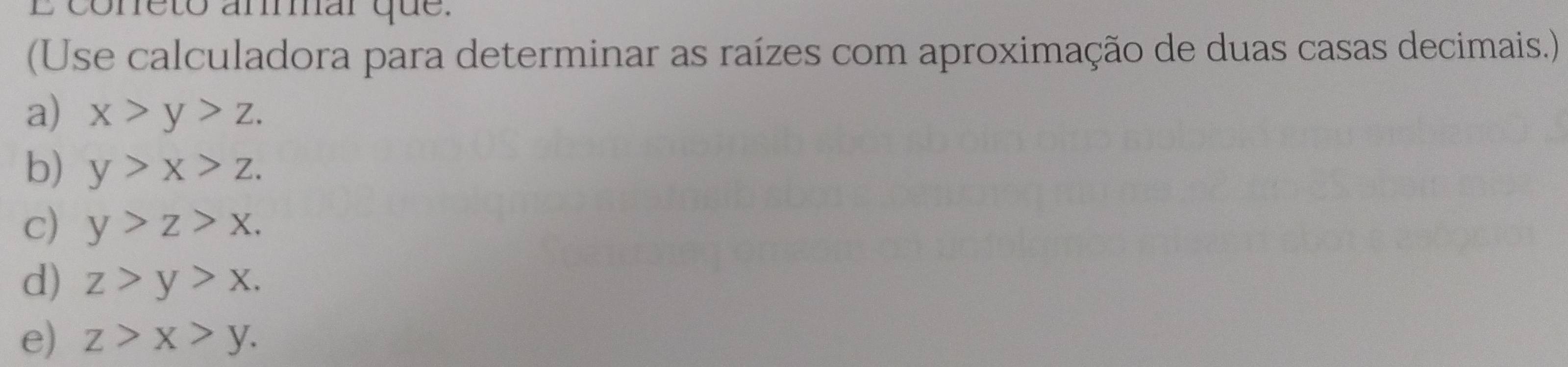 coneto amar que. 
(Use calculadora para determinar as raízes com aproximação de duas casas decimais.) 
a) x>y>z. 
b) y>x>z. 
c) y>z>x. 
d) z>y>x. 
e) z>x>y.