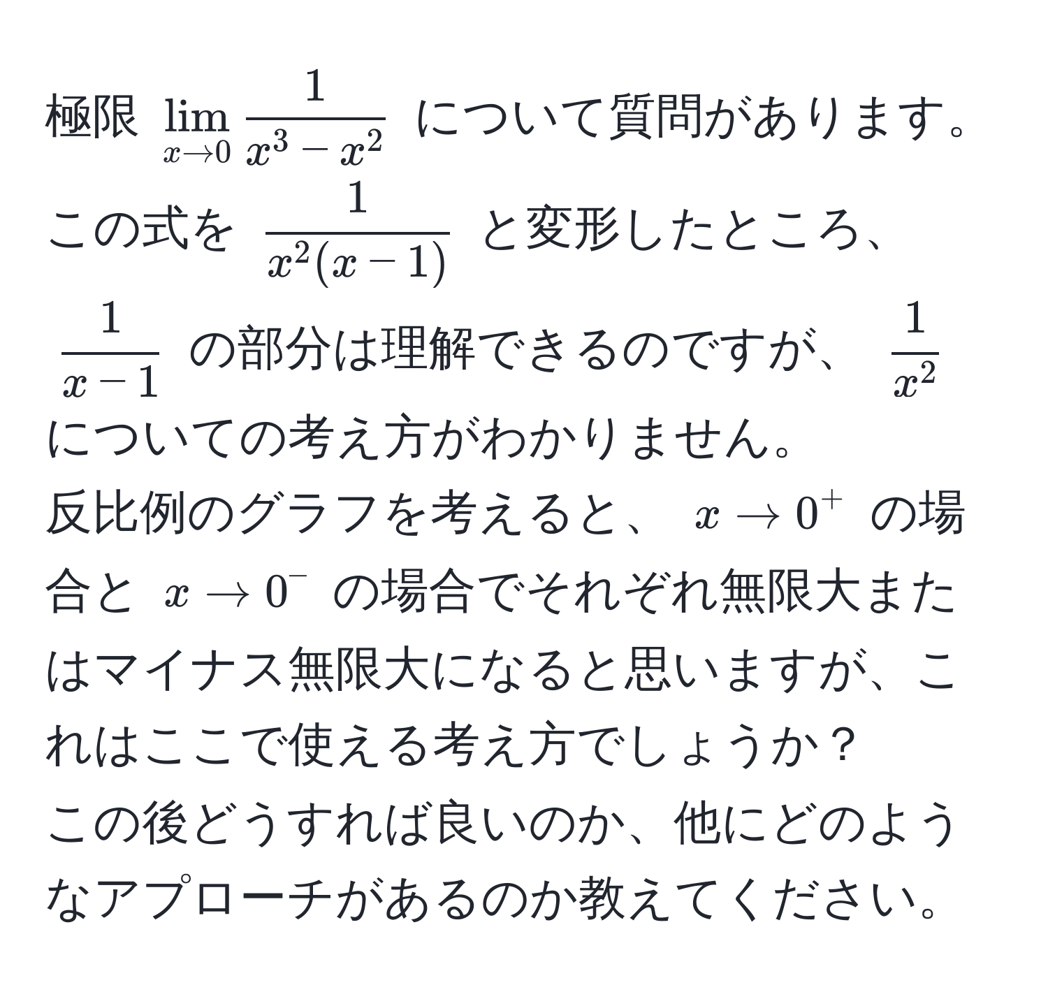 極限 $lim_x to 0 frac1x^(3 - x^2)$ について質問があります。  
この式を $frac1x^(2(x-1))$ と変形したところ、 $ 1/x-1 $ の部分は理解できるのですが、 $frac1x^2$ についての考え方がわかりません。  
反比例のグラフを考えると、 $x to 0^+$ の場合と $x to 0^-$ の場合でそれぞれ無限大またはマイナス無限大になると思いますが、これはここで使える考え方でしょうか？  
この後どうすれば良いのか、他にどのようなアプローチがあるのか教えてください。