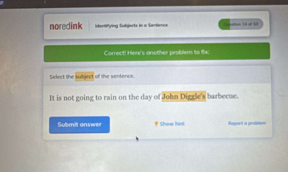 noredink Identifying Subjects in a Sendance Qoestios 14 of 50 
Correct! Here's another problem to fix: 
Select the subject of the sentence. 
It is not going to rain on the day of John Diggle's barbecue. 
Submit answer Show himt Report a problem