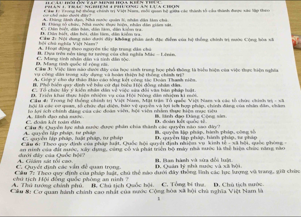 HI.CÂu hỏi Ôn táp minh họa kiên thức.
Phân 1, tráC NGhiệm 4 phương án Lưa chOn
Cầu 1: Trong hệ thống chính trị Việt Nam, mối quan hệ giữa các thành tố cấu thành được xác lập theo
cơ chế nào dưới đây?
A. Đảng lãnh đạo, Nhà nước quản lí, nhân dân làm chủ.
B. Đảng tổ chức, Nhà nước thực hiện, nhân dân giám sát.
C. Dân biết, dân bản, dân làm, dân kiểm tra.
D. Dân biết, dân hỏi, dân làm, dân kiểm tra.
Câu 2: Nội dung nào dưới đây không phản ánh đặc điểm của hệ thống chính trị nước Cộng hòa xã
hội chủ nghĩa Việt Nam?
A. Hoạt động theo nguyên tắc tập trung dân chủ
B. Dựa trên nền tảng tư tưởng của chủ nghĩa Mác - Lênin.
C. Mang tính nhân dân và tính dân tộc.
D. Mang tính quốc tế rộng rãi.
Câu 3: Việc làm nào dưới đây của học sinh trung học phổ thông là biểu hiện của việc thực hiện nghĩa
vụ công dân trong xây dựng và hoàn thiện hệ thống chính trị?
A. Góp ý cho dự thảo Báo cáo tổng kết công tác Đoàn Thanh niên.
B. Phổ biến quy định về bầu cử đại biểu Hội đồng nhân dân.
C. Tổ chức lấy ý kiến nhân dân về việc sửa đổi văn bản pháp luật.
D. Triển khai thực hiện nhiệm vụ của Hội Nông dân nhiệm kì mới.
Câu 4: Trong hệ thống chính trị Việt Nam, Mặt trận Tổ quốc Việt Nam và các tổ chức chính trị - xã
lhội là các cơ quan, tổ chức đại diện, bảo vệ quyền và lợi ích hợp pháp, chính đáng của nhân dân, chăm
lo lợi ích chính đáng của các đoàn viên, hội viên nhằm thực hiện mục tiêu
A. lãnh đạo nhà nước. B. lãnh đạo Đảng Cộng sản.
C. đoàn kết toàn dân. D. đoàn kết quốc tế.
Câu 5: Quyền lực nhà nước được phân chia thành các quyền nào sao dây?
A. quyền lập pháp, tư pháp B. quyền lập pháp, hành pháp, công tố
C. quyền lập pháp, luật pháp, tư pháp D. quyền lập pháp, hành pháp, tư pháp
Câu 6: Theo quy định của pháp luật, Quốc hội quyết định nhiệm vụ kinh tế - xã hội, quốc phòng -
an ninh của đất nước, xây dựng, củng cố và phát triển bộ máy nhà nước là thể hiện chức năng nào
đưới đây của Quốc hội?
A. Giám sát tối cao. B. Ban hành và sửa đổi luật.
C. Quyết định các vấn đề quan trọng. D. Quản lý nhà nước và xã hội.
Câu 7: Theo quy định của pháp luật, chủ thể nào dưới đây thống lĩnh các lực lượng vũ trang, giữ chức
chủ tịch Hội đồng quốc phòng an ninh ?
A. Thủ tướng chính phủ. B. Chủ tịch Quốc hội. C. Tổng bí thư. D. Chủ tịch nước.
Câu 8: Cơ quan hành chính cao nhất của nước Cộng hòa xã hội chủ nghĩa Việt Nam là
1