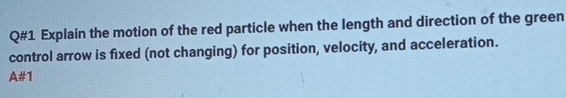 Q#1 Explain the motion of the red particle when the length and direction of the green 
control arrow is fixed (not changing) for position, velocity, and acceleration.
1=1