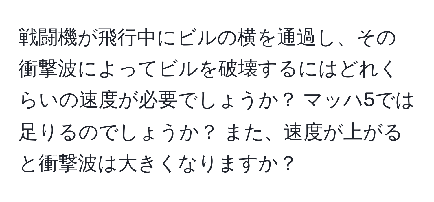 戦闘機が飛行中にビルの横を通過し、その衝撃波によってビルを破壊するにはどれくらいの速度が必要でしょうか？ マッハ5では足りるのでしょうか？ また、速度が上がると衝撃波は大きくなりますか？