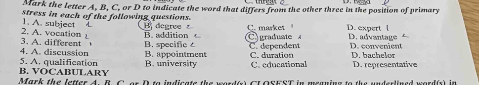 C. thréat D. head
Mark the letter A, B, C, or D to indicate the word that differs from the other three in the position of primary
stress in each of the following questions. D. expert 
1. A. subject
B degree C. market
2. A. vocation D. advantage
B. addition C. graduate 
3. A. different B. specific C. dependent D. convenient
4. A. discussion B. appointment C. duration D. bachelor
5. A. qualification B. university C. educational D. representative
B. VOCABULARY
Mark the letter A. B. C. or D to indicate the word(s) CL OSEST in meaning to the underlined word(s) in