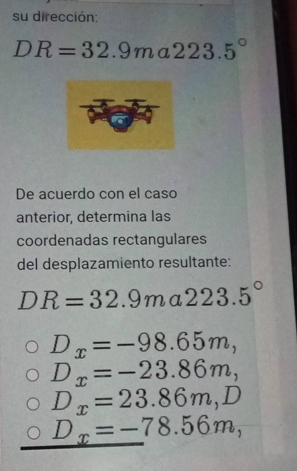 su dirección:
DR=32.9ma223.5°
De acuerdo con el caso 
anterior, determina las 
coordenadas rectangulares 
del desplazamiento resultante:
DR=32.9m ( I 223.5°
D_x=-98.65m,
D_x=-23.86m,
D_x=23.86m, D
D_x=-78.56m,