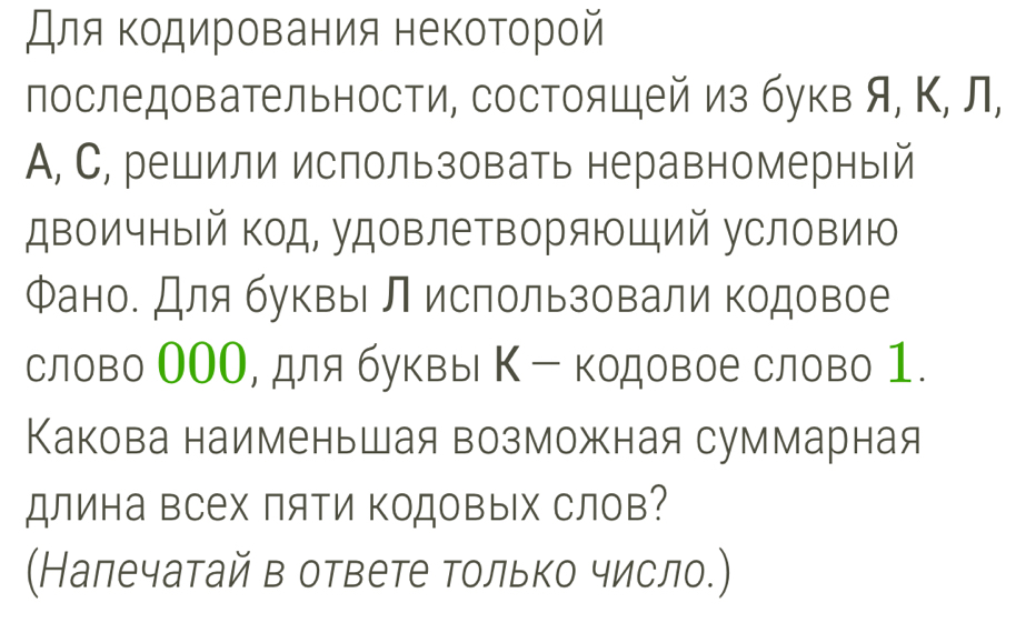 Для Κодирования некоторой 
последовательности, состоящей из букв я, Κ, л, 
A, С, решили использовать неравномерный 
двоичный код, удовлетворяющий условию 
Фано. Для буквы л использовали кодовое 
слово ООО, для буквы Κ - кодовое слово 1. 
Какова наименьшая возможная суммарная 
длина всех пяΤи Κодовых слов? 
(Налечатай в ответе только число.)