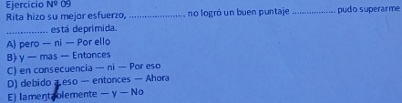 Ejercicio N^9 09 _pudo superarme
Rita hizo su mejor esfuerzo,_ no logró un buen puntaje
_está deprimida.
A) pero — ni — Por ello
B) y — mas — Entonces
C) en consecuencia — ni — Por eso
D) debido a eso -- entonces — Ahora
E) lament blemente — y — No