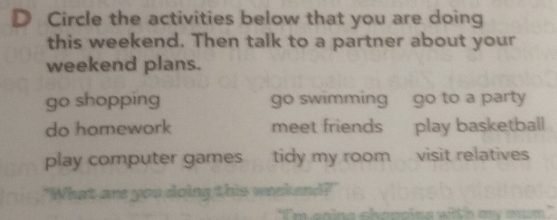 Circle the activities below that you are doing
this weekend. Then talk to a partner about your
weekend plans.
go shopping go swimming go to a party
do homework meet friends play basketball
play computer games tidy my room visit relatives
"What are you doing this weekend?"