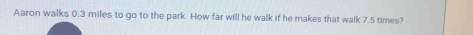 Aaron walks 0.3 miles to go to the park. How far will he walk if he makes that walk 7.5 times?