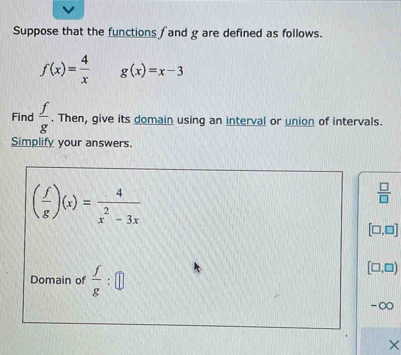 Suppose that the functions f and g are defined as follows.
f(x)= 4/x  g(x)=x-3
Find  f/g . Then, give its domain using an interval or union of intervals. 
Simplify your answers.
( f/g )(x)= 4/x^2-3x 
 □ /□  
[□ ,□ ]
Domain of  f/g :□
[□ ,□ )
-∞
×