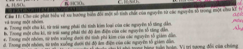 A. H₂SO₄ B HClO₄. C. H_2SiO_3
B. TRác NGHệM Đụng - SAi
Câu 11: Cho các phát biểu về xu hướng biến đổi một số tính chất của nguyên tử các nguyên tổ trong một chu kỉ 
và trong một nhóm.
a. Trong một chu kì, từ trái sang phái thì tính kim loại của các nguyên tố tăng dần.
b. Trong một chu kì, từ trái sang phái thì độ âm điện của các nguyên tố tăng dân.
e. Trong một nhóm, từ trên xuống dưới thi tính phỉ kim của các nguyên tố giảm dần.
d. Trong một nhóm, từ trên xuống dưới thi độ âm điện của các nguyên tố giám dần.
* ki nhó trong bảng tuần hoàn. Vi trí tương đổi của chúng