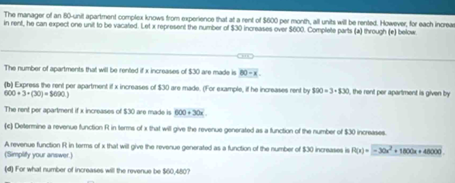 The manager of an 80 -unit apartment complex knows from experience that at a rent of $600 per month, all units will be rented. However, for each increa 
in rent, he can expect one unit to be vacated. Let x represent the number of $30 increases over $600. Complete parts (a) through (e) below. 
The number of apartments that will be rented if x increases of $30 are made is 80-x. 
(b) Express the rent per apartment if x increases of $30 are made. (For example, if he increases rent by $90=3· $30 , the rent per apartment is given by
600+3· (30)=$690.)
The rent per apartment if x increases of $30 are made is 600+30x
(c) Determine a revenue function R in terms of x that will give the revenue generated as a function of the number of $30 increases. 
A revenue function R in terms of x that will give the revenue generated as a function of the number of $30 increases is R(x)=-30x^2+1800x+48000. 
(Simplify your answer.) 
(d) For what number of increases will the revenue be $60,480?