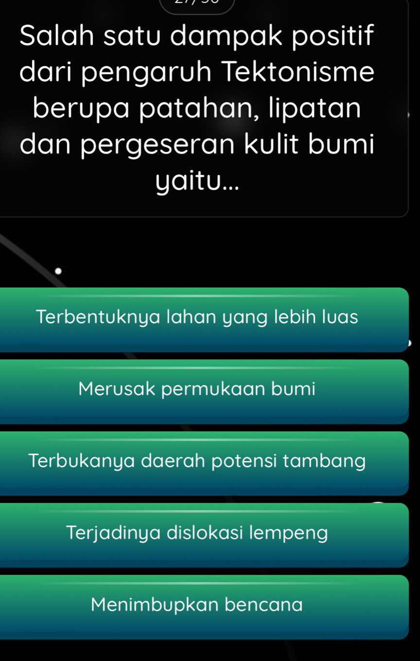 Salah satu dampak positif
dari pengaruh Tektonisme
berupa patahan, lipatan
dan pergeseran kulit bumi
yaitu...
Terbentuknya lahan yang lebih luas
Merusak permukaan bumi
Terbukanya daerah potensi tambang
Terjadinya dislokasi lempeng
Menimbupkan bencana