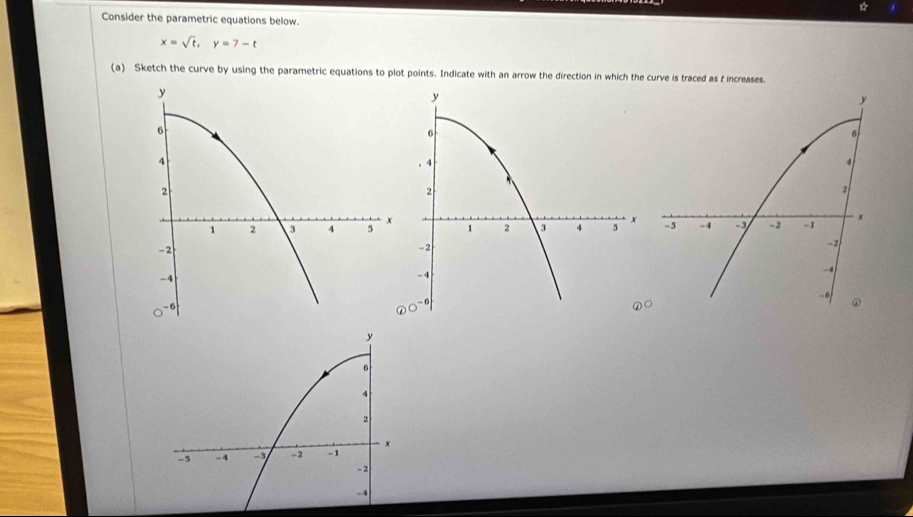 Consider the parametric equations below.
x=sqrt(t), y=7-t
(a) Sketch the curve by using the parametric equations to plot points. Indicate with an arrow the direction in which the curve is traced as t increases.
y
6. 4
2
1 2 3 4 5 x
-2
-4
- 6
y
6
4
2
-5 -4 - -2 -1 x
-2
-4