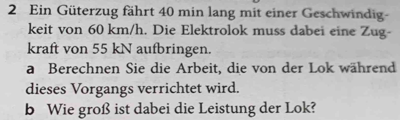 Ein Güterzug fährt 40 min lang mit einer Geschwindig- 
keit von 60 km/h. Die Elektrolok muss dabei eine Zug- 
kraft von 55 kN aufbringen. 
a Berechnen Sie die Arbeit, die von der Lok während 
dieses Vorgangs verrichtet wird. 
b Wie groß ist dabei die Leistung der Lok?