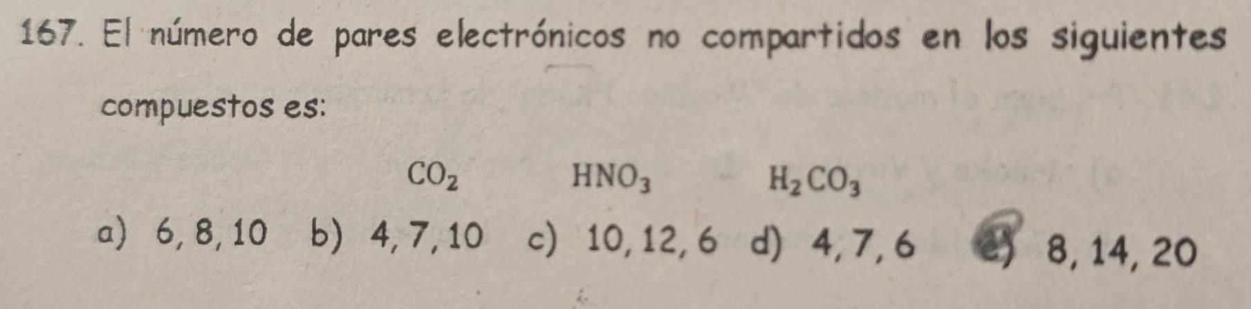 El número de pares electrónicos no compartidos en los siguientes
compuestos es:
CO_2
HNO_3H_2CO_3
a) 6, 8, 10 b) 4, 7, 10 c) 10, 12, 6 d) 4, 7, 6 e) 8, 14, 20