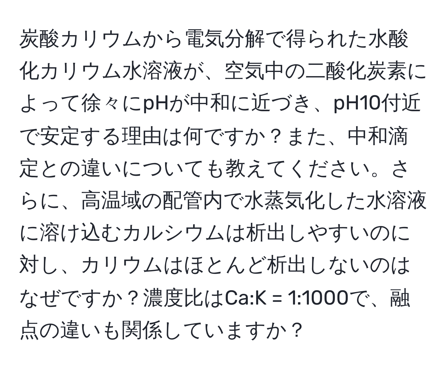 炭酸カリウムから電気分解で得られた水酸化カリウム水溶液が、空気中の二酸化炭素によって徐々にpHが中和に近づき、pH10付近で安定する理由は何ですか？また、中和滴定との違いについても教えてください。さらに、高温域の配管内で水蒸気化した水溶液に溶け込むカルシウムは析出しやすいのに対し、カリウムはほとんど析出しないのはなぜですか？濃度比はCa:K = 1:1000で、融点の違いも関係していますか？