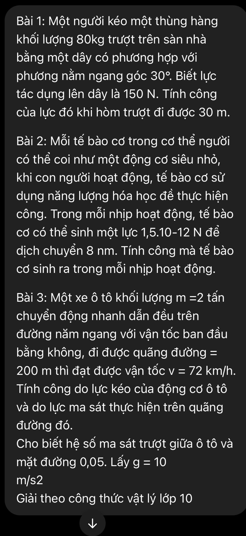 Một người kéo một thùng hàng 
khối lượng 80kg trượt trên sàn nhà 
bằng một dây có phương hợp với 
phương nằm ngang góc 30° : Biết lực 
tác dụng lên dây là 150 N. Tính công 
của lực đó khi hòm trượt đi được 30 m. 
Bài 2: Mỗi tế bào cơ trong cơ thể người 
có thể coi như một động cơ siêu nhỏ, 
khi con người hoạt động, tế bào cơ sử 
dụng năng lượng hóa học đề thực hiện 
công. Trong mỗi nhịp hoạt động, tế bào 
cơ có thể sinh một lực 1, 5. 10 - 12 N để 
dịch chuyển 8 nm. Tính công mà tế bào 
cơ sinh ra trong mỗi nhịp hoạt động. 
Bài 3: Một xe ô tô khối lượng m=2 tấn 
chuyển động nhanh dẫn đều trên 
đường năm ngang với vận tốc ban đầu 
bằng không, đi được quãng đường =
200 m thì đạt được vận tốc v=72km/h. 
Tính công do lực kéo của động cơ ở +hat O+widehat O
và do lực ma sát thực hiện trên quãng 
đường đó. 
Cho biết hệ số ma sát trượt giữa ô tô và 
mặt đường 0,05. Lấy g=10
m/s2
Giải theo công thức vật lý lớp 10