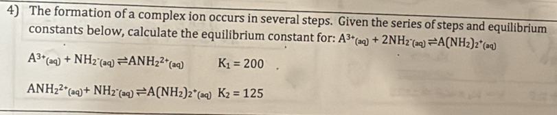 The formation of a complex ion occurs in several steps. Given the series of steps and equilibrium 
constants below, calculate the equilibrium constant for: A^(3+)(aq)+2NH_2· _(aq)leftharpoons A(NH_2)_2^(+(aq)
A^3+)(aq)+NH_2_· (aq)leftharpoons ANH_2^((2+)(aq) K_1)=200
ANH_2^((2+)(aq)+NH_2^-(aq)leftharpoons A(NH_2))_2^+(aq)K_2=125