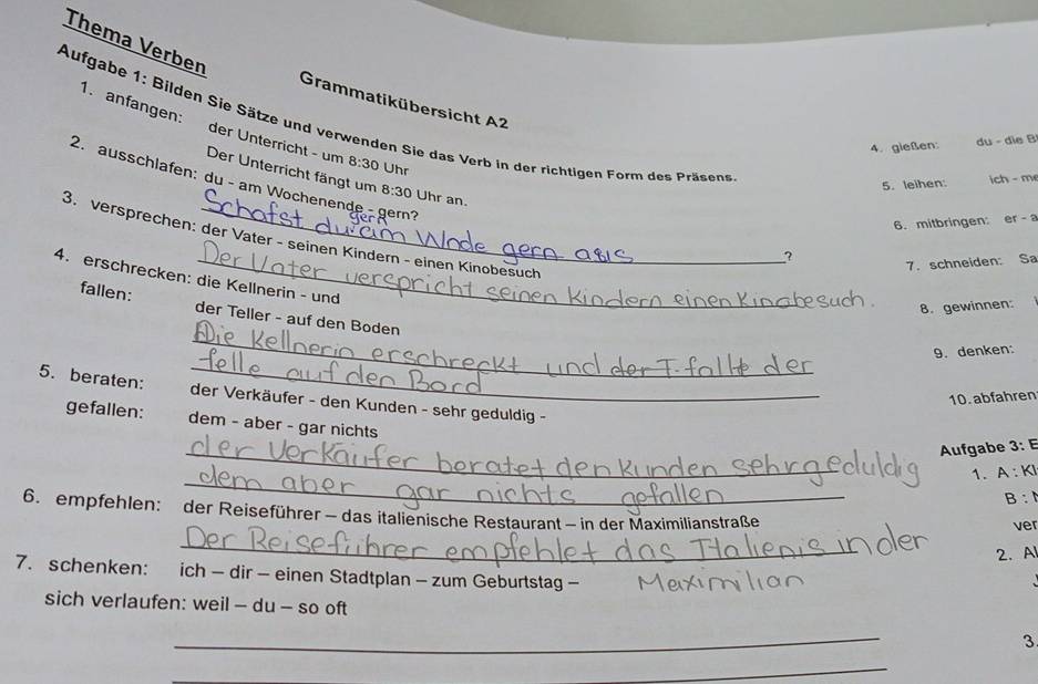 Thema Verben 
Grammatikübersicht A2 
1. anfangen: 
Aufgabe 1: Bilden Sie Sätze und verwenden Sie das Verb in der richtigen Form des Präsens 
4. gießen: du - die B 
der Ünterricht - um Der Unterricht fängt um 8:30 Uhr an.
8:30 Uhr 
2. ausschlafen: du - am Wochenende - gem? 
5. leihen: ich - m 
6. mitbringen: er a 
3. versprechen: der Vater - seinen Kindern - einen Kinobesuch 
? 7. schneiden: Sa 
4. erschrecken: die Kellnerin - und 
8. gewinnen: 
_ 
fallen: der Teller - auf den Boden 
9. denken: 
5. beraten: _der Verkäufer - den Kunden - sehr geduldig - 
10. abfahren 
gefallen: dem - aber - gar nichts 
_ 
Aufgabe 3: E 
_ 
1. A : KI 
B: 
6. empfehlen: der Reiseführer - das italienische Restaurant - in der Maximilianstraße 
ver 
_ 
2.A 
7. schenken: ich − dir - einen Stadtplan - zum Geburtstag - 
sich verlaufen: weil - du - so oft 
_ 
3 
_